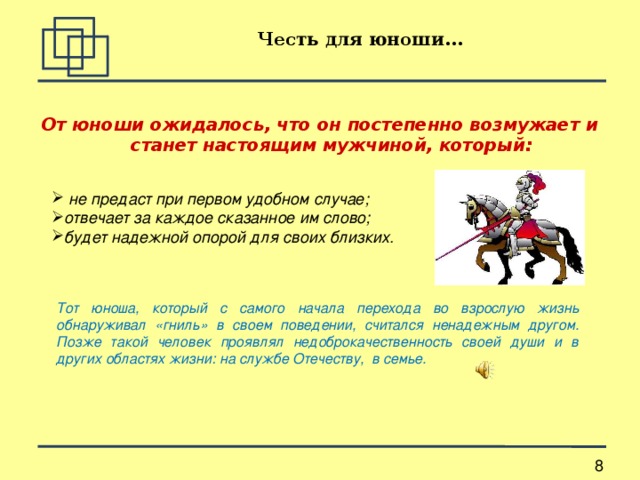 Честь для юноши... От юноши ожидалось, что он постепенно возмужает и станет настоящим мужчиной, который:   не предаст при первом удобном случае; отвечает за каждое сказанное им слово; будет надежной опорой для своих близких.   Тот юноша, который с самого начала перехода во взрослую жизнь обнаруживал «гниль» в своем поведении, считался ненадежным другом. Позже такой человек проявлял недоброкачественность своей души и в других областях жизни: на службе Отечеству, в семье. 