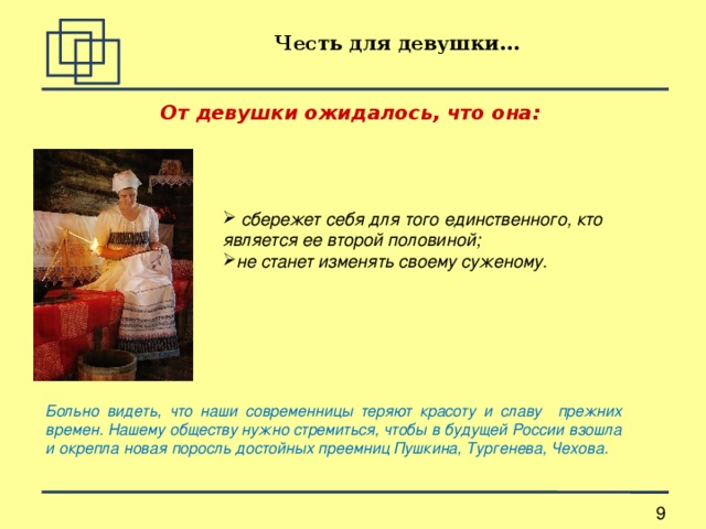 Честь для девушки... От девушки ожидалось, что она:   сбережет себя для того единственного, кто является ее второй половиной; не станет изменять своему суженому.   Больно видеть, что наши современницы теряют красоту и славу прежних времен. Нашему обществу нужно стремиться, чтобы в будущей России взошла и окрепла новая поросль достойных преемниц Пушкина, Тургенева, Чехова. 