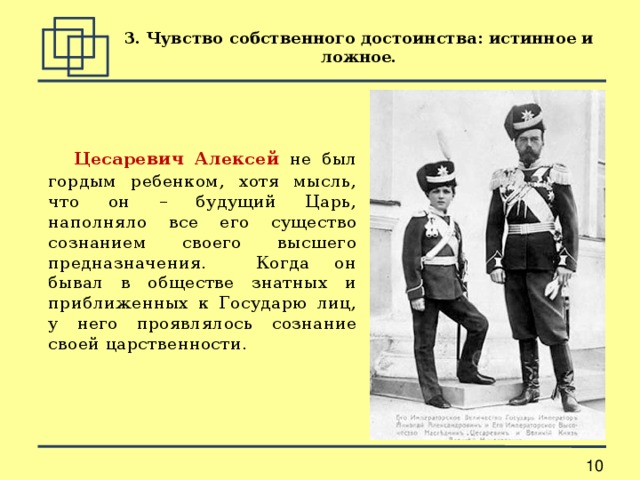 3. Чувство собственного достоинства: истинное и ложное.  Цесаревич Алексей не был гордым ребенком, хотя мысль, что он – будущий Царь, наполняло все его существо сознанием своего высшего предназначения. Когда он бывал в обществе знатных и приближенных к Государю лиц, у него проявлялось сознание своей царственности. 