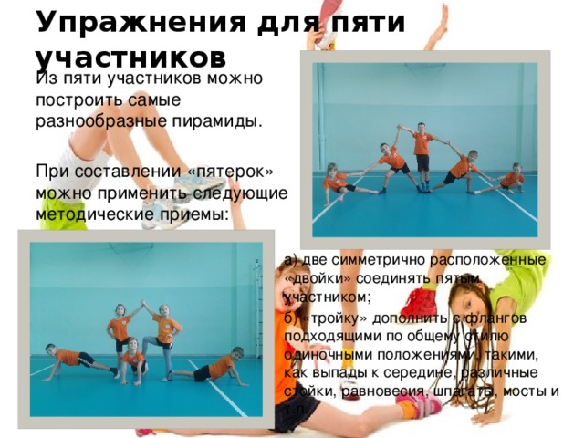 Упражнения для пяти участников Из пяти участников можно построить самые разнообразные пирамиды. При составлении «пятерок» можно применить следующие методические приемы: а) две симметрично расположенные «двойки» соединять пятым участником; б) «тройку» дополнить с флангов подходящими по общему стилю одиночными положениями, такими, как выпады к середине, различные стойки, равновесия, шпагаты, мосты и т.п. 