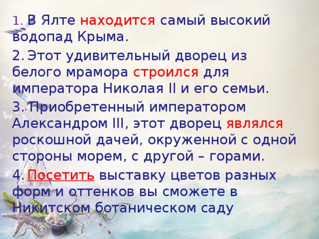 1.  В Ялте находится самый высокий водопад Крыма. 2.  Этот удивительный дворец из белого мрамора строился для императора Николая II и его семьи. 3. Приобретенный императором Александром III, этот дворец являлся роскошной дачей, окруженной с одной стороны морем, с другой – горами. 4.  Посетить  выставку цветов разных форм и оттенков вы сможете в Никитском ботаническом саду  