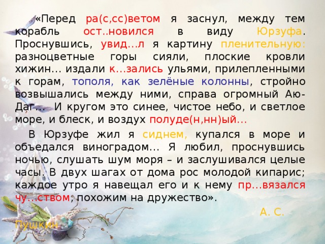   «Перед ра(с,сс)ветом  я заснул, между тем корабль ост..новился в виду Юрзуфа . Проснувшись, увид…л я картину пленительную: разноцветные горы сияли, плоские кровли хижин… издали к…зались ульями, прилепленными к горам, тополя, как зелёные колонны , стройно возвышались между ними, справа огромный Аю-Даг… И кругом это синее, чистое небо, и светлое море, и блеск, и воздух полуде(н,нн)ый…   В Юрзуфе жил я сиднем, купался в море и объедался виноградом… Я любил, проснувшись ночью, слушать шум моря – и заслушивался целые часы. В двух шагах от дома рос молодой кипарис; каждое утро я навещал его и к нему пр…вязался чу…ством , похожим на дружество».  А. С. Пушкин  