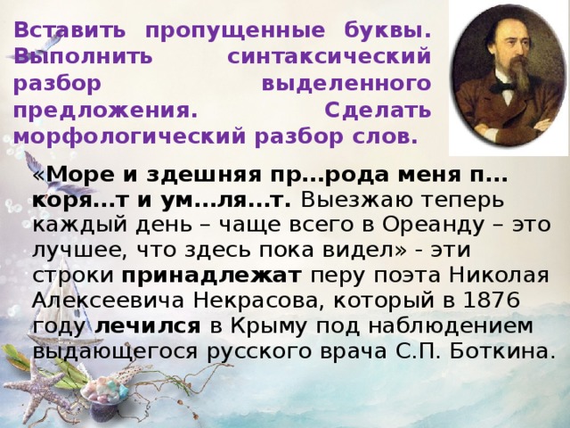 Вставить пропущенные буквы. Выполнить синтаксический разбор выделенного предложения. Сделать морфологический разбор слов.  « Море и здешняя пр…рода меня п…коря…т и ум…ля…т. Выезжаю теперь каждый день – чаще всего в Ореанду – это лучшее, что здесь пока видел» - эти строки принадлежат перу поэта Николая Алексеевича Некрасова, который в 1876 году лечился в Крыму под наблюдением выдающегося русского врача С.П. Боткина.  