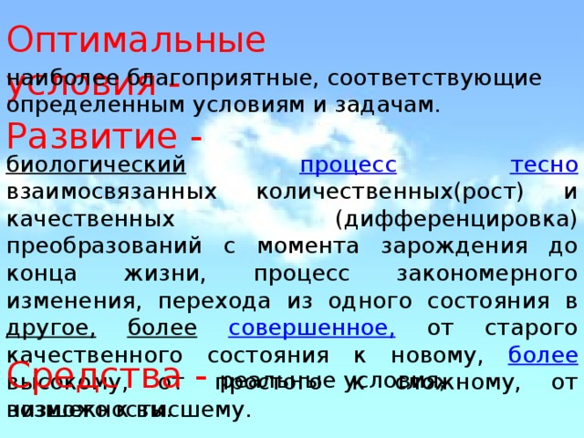 Оптимальные условия - наиболее благоприятные, соответствующие определенным условиям и задачам. Развитие - биологический  процесс  тесно  взаимосвязанных количественных(рост) и качественных (дифференцировка) преобразований с момента зарождения до конца жизни, процесс закономерного изменения, перехода из одного состояния в другое,  более  совершенное, от старого качественного состояния к новому, более высокому, от простого к сложному, от низшего к высшему. Средства - реальные условия, возможности. 