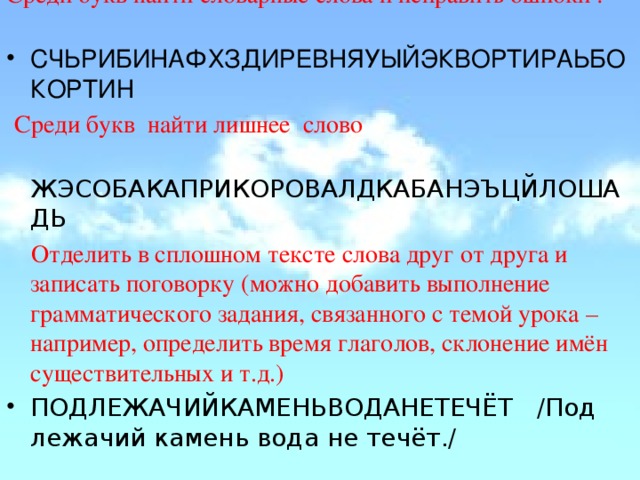 Среди букв найти словарные слова и исправить ошибки : СЧЬРИБИНАФХЗДИРЕВНЯУЫЙЭКВОРТИРАЬБОКОРТИН   Среди букв  найти лишнее  слово  ЖЭСОБАКАПРИКОРОВАЛДКАБАНЭЪЦЙЛОШАДЬ  Отделить в сплошном тексте слова друг от друга и записать поговорку (можно добавить выполнение грамматического задания, связанного с темой урока – например, определить время глаголов, склонение имён существительных и т.д.) ПОДЛЕЖАЧИЙКАМЕНЬВОДАНЕТЕЧЁТ   /Под лежачий камень вода не течёт./ 