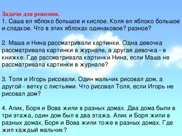 Задачи для решения. 1. Саша ел яблоко большое и кислое. Коля ел яблоко большое и сладкое. Что в этих яблоках одинаковое? разное?   2. Маша и Нина рассматривали картинки. Одна девочка рассматривала картинки в журнале, а другая девочка - в книжке. Где рассматривала картинки Нина, если Маша не рассматривала картинки в журнале?   3. Толя и Игорь рисовали. Один мальчик рисовал дом, а другой - ветку с листьями. Что рисовал Толя, если Игорь не рисовал дом?   4. Алик, Боря и Вова жили в разных домах. Два дома были в три этажа, один дом был в два этажа. Алик и Боря жили в разных домах, Боря и Вова жили тоже в разных домах. Где жил каждый мальчик?    