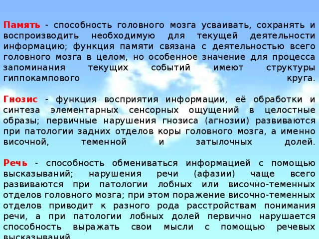 Память  - способность головного мозга усваивать, сохранять и воспроизводить необходимую для текущей деятельности информацию; функция памяти связана с деятельностью всего головного мозга в целом, но особенное значение для процесса запоминания текущих событий имеют структуры гиппокампового круга.   Гнозис  - функция восприятия информации, её обработки и синтеза элементарных сенсорных ощущений в целостные образы; первичные нарушения гнозиса (агнозии) развиваются при патологии задних отделов коры головного мозга, а именно височной, теменной и затылочных долей.   Речь  - способность обмениваться информацией с помощью высказываний; нарушения речи (афазии) чаще всего развиваются при патологии лобных или височно-теменных отделов головного мозга; при этом поражение височно-теменных отделов приводит к разного рода расстройствам понимания речи, а при патологии лобных долей первично нарушается способность выражать свои мысли с помощью речевых высказываний. 