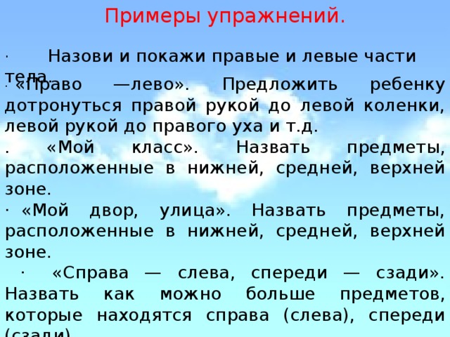 Примеры упражнений. ·        Назови и покажи правые и левые части тела. ·   «Право —лево». Предложить ребенку дотронуться правой рукой до левой коленки, левой рукой до правого уха и т.д. . «Мой класс». Назвать предметы, расположенные в нижней, средней, верхней зоне. ·  «Мой двор, улица». Назвать предметы, расположенные в нижней, средней, верхней зоне.  ·   «Справа — слева, спереди — сзади». Назвать как можно больше предметов, которые находятся справа (слева), спереди (сзади).   