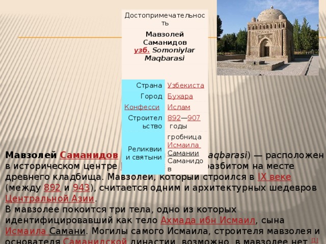 Достопримечательность Мавзолей Саманидов  узб. Somoniylar Maqbarasi Страна Город Строительство 892 — 907   годы Реликвии и святыни гробница Исмаила Самании Саманидов Мавзолей Саманидов ( узб .  Somoniylar Maqbarasi ) — расположен в историческом центре Бухары , в парке, разбитом на месте древнего кладбища. Мавзолей, который строился в IX веке (между 892 и 943 ), считается одним и архитектурных шедевров Центральной Азии . В мавзолее покоится три тела, одно из которых идентифицировавший как тело Ахмада ибн Исмаил , сына Исмаила Самани . Могилы самого Исмаила, строителя мавзолея и основателя Саманидской династии , возможно, в мавзолее нет. [1] До XX века мавзолей был почти полностью закрыт культурным слоем . 