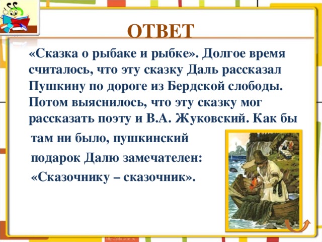 ОТВЕТ  «Сказка о рыбаке и рыбке». Долгое время считалось, что эту сказку Даль рассказал Пушкину по дороге из Бердской слободы. Потом выяснилось, что эту сказку мог рассказать поэту и В.А. Жуковский. Как бы  там ни было, пушкинский  подарок Далю замечателен:  «Сказочнику – сказочник». 