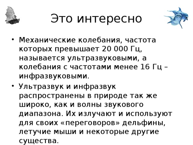 Это интересно Механические колебания, частота которых превышает 20 000 Гц, называется ультразвуковыми, а колебания с частотами менее 16 Гц – инфразвуковыми. Ультразвук и инфразвук распространены в природе так же широко, как и волны звукового диапазона. Их излучают и используют для своих «переговоров» дельфины, летучие мыши и некоторые другие существа. 