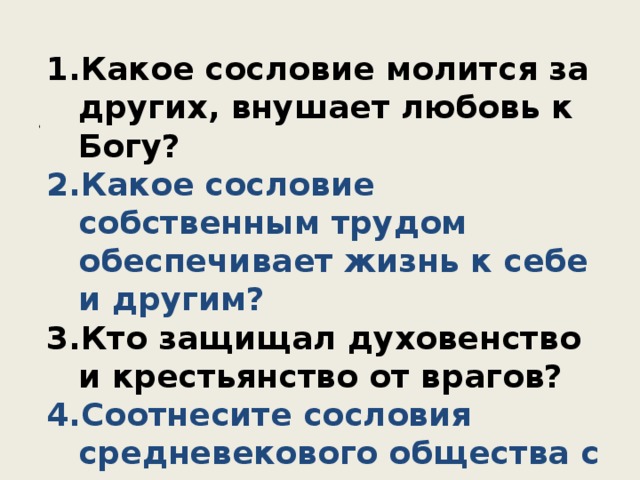 1. Первое сословие Какое сословие молится за других, внушает любовь к Богу? Какое сословие собственным трудом обеспечивает жизнь к себе и другим? Кто защищал духовенство и крестьянство от врагов? Соотнесите сословия средневекового общества с теми животными, с которыми их сравнивает автор притчи. Предназначение овец – давать молоко и шерсть, быков – пахать землю, псов – защищать овец и быков от волков. Бог хранит их, коли каждый вид сих животных исполняет свой долг. Также и сословия учинил он, дабы несли различные службы в этом мире. Он установил одним молиться за других, чтобы они, исполненные доброты, подобно овцам, наставляли людей, питая их молоком проповеди, и внушали им горячую любовь к Богу. Он установил другим, чтобы они, подобно быкам, обеспечивали жизнь себе и другим. Наконец, третьим установил он, как собакам, проявлять силу в необходимых пределах, как от волков защищая тех, кто молится и пашет землю. 