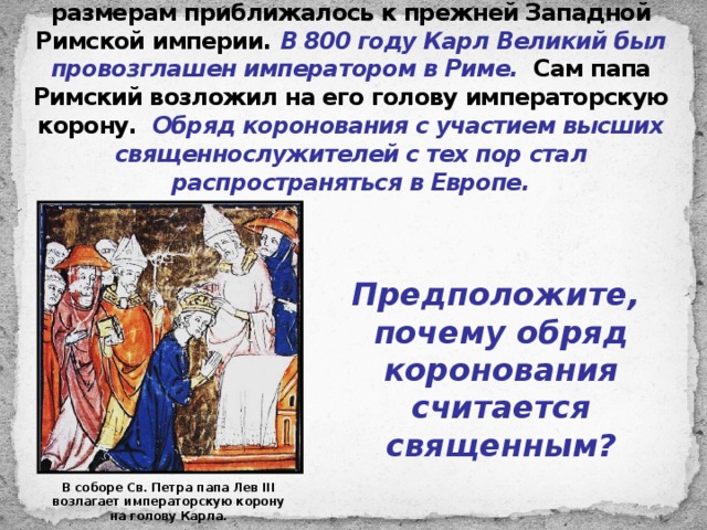 К концу VIII века Франкское государство по размерам приближалось к прежней Западной Римской империи. В 800 году Карл Великий был провозглашен императором в Риме. Сам папа Римский возложил на его голову императорскую корону. Обряд коронования с участием высших священнослужителей с тех пор стал распространяться в Европе. Предположите, почему обряд коронования считается священным? В соборе Св. Петра папа Лев III возлагает императорскую корону на голову Карла. 
