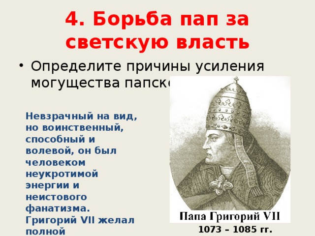 4. Борьба пап за светскую власть Определите причины усиления могущества папской власти. Невзрачный на вид, но воинственный, способный и волевой, он был человеком неукротимой энергии и неистового фанатизма. Григорий VII желал полной подчиненности всех светских государств папе римскому. 1073 – 1085 гг. 