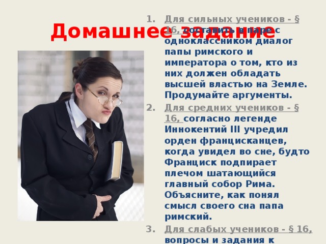 Домашнее задание Для сильных учеников - § 16, составить в паре с одноклассником диалог папы римского и императора о том, кто из них должен обладать высшей властью на Земле. Продумайте аргументы. Для средних учеников - § 16, согласно легенде Иннокентий III учредил орден францисканцев, когда увидел во сне, будто Франциск подпирает плечом шатающийся главный собор Рима. Объясните, как понял смысл своего сна папа римский. Для слабых учеников - § 16, вопросы и задания к параграфу. 