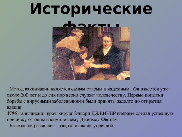 Исторические факты  Метод вакцинации является самым старым и надежным . Он известен уже около 200 лет и до сих пор верно служит человечеству. Первые попытки борьбы с вирусными заболеваниями были приняты задолго до открытия вакцин. 1796 - английский врач-хирург Эдвард ДЖЕННЕР впервые сделал успешную прививку от оспы восьмилетнему Джеймсу Фиппсу.  Болезнь не развилась - защита была безупречной. 
