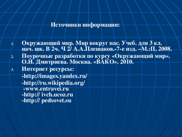 Источники информации:  Окружающий мир. Мир вокруг нас. Учеб. для 3 кл. нач. шк. В 2ч. Ч 2/ А.А.Плешаков.-7-е изд. –М.:П, 2008. Поурочные разработки по курсу «Окружающий мир». О.И. Дмитриева. Москва. «ВАКО». 2010. Интернет ресурсы:  -http://images.yandex.ru/  -http://ru.wikipedia.org/ -www.entravei.ru -http:// ivch.ucoz.ru -http:// pedsovet.su 