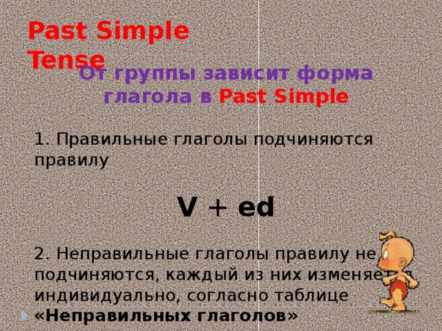 Past Simple Tense  От группы зависит форма глагола в Past Simple 1. Правильные глаголы подчиняются правилу V  + ed 2. Неправильные глаголы правилу не подчиняются, каждый из них изменяется индивидуально, согласно таблице «Неправильных глаголов»