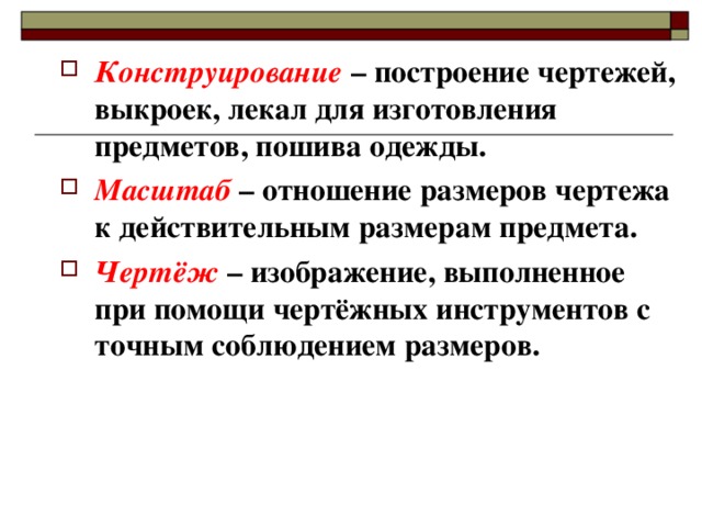 Конструирование – построение чертежей, выкроек, лекал для изготовления предметов, пошива одежды. Масштаб – отношение размеров чертежа к действительным размерам предмета. Чертёж – изображение, выполненное при помощи чертёжных инструментов с точным соблюдением размеров.   