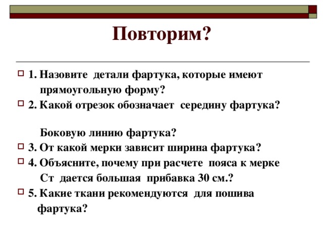 Повторим? 1. Назовите детали фартука, которые имеют  прямоугольную форму? 2. Какой отрезок обозначает середину фартука?  Боковую линию фартука? 3. От какой мерки зависит ширина фартука? 4. Объясните, почему при расчете пояса к мерке  Ст дается большая прибавка 30 см.? 5. Какие ткани рекомендуются для пошива  фартука?  