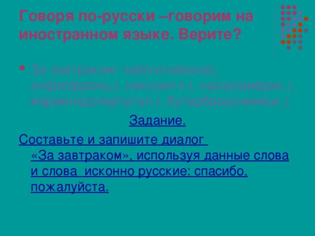 Говоря по-русски –говорим на иностранном языке. Верите? За завтраком: чай(китайское), кофе(франц.), кекс(англ.), какао(америк.), мармелад(португал.), бутерброд(немецк.) Задание. Составьте и запишите диалог  «За завтраком», используя данные слова и слова исконно русские: спасибо, пожалуйста. 