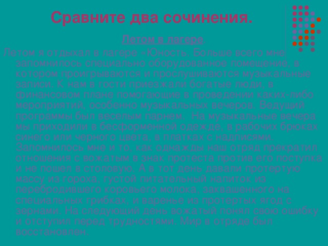Сравните два сочинения. Летом в лагере . Летом я отдыхал в лагере «Юность. Больше всего мне запомнилось специально оборудованное помещение, в котором проигрываются и прослушиваются музыкальные записи. К нам в гости приезжали богатые люди, в финансовом плане помогающие в проведении каких-либо мероприятий, особенно музыкальных вечеров. Ведущий программы был веселым парнем. На музыкальные вечера мы приходили в бесформенной одежде, в рабочих брюках синего или черного цвета, в платках с надписями.  Запомнилось мне и то, как однажды наш отряд прекратил отношения с вожатым в знак протеста против его поступка и не пошел в столовую. А в тот день давали протертую массу из гороха, густой питательный напиток из перебродившего коровьего молока, заквашенного на специальных грибках, и варенье из протертых ягод с зернами. На следующий день вожатый понял свою ошибку и отступил перед трудностями. Мир в отряде был восстановлен. 
