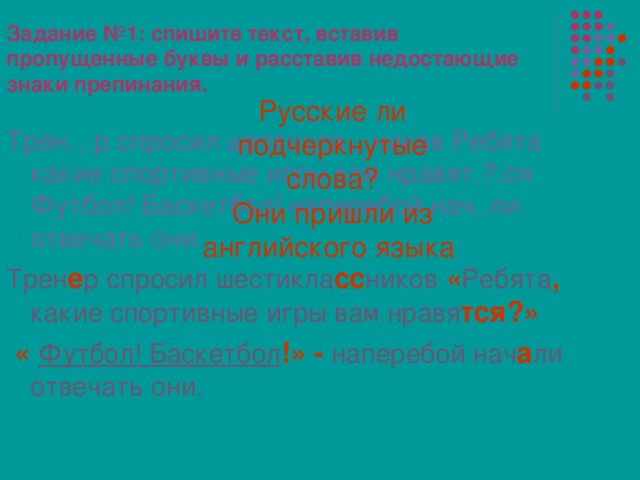 Задание №1: спишите текст, вставив пропущенные буквы и расставив недостающие знаки препинания. Русские ли подчеркнутые слова? Они пришли из английского языка  Трен…р спросил шестикла…ников Ребята какие спортивные игры вам нравят.?.ся Футбол! Баскетбол! наперебой нач..ли отвечать они. Трен е р спросил шестикла сс ников « Ребята , какие спортивные игры вам нравя тся?»  « Футбол! Баскетбол !» - наперебой нач а ли отвечать они. 