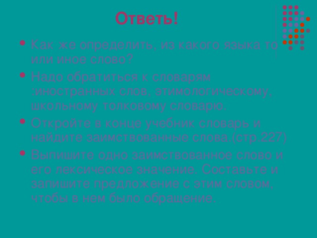 Ответь! Как же определить, из какого языка то или иное слово? Надо обратиться к словарям :иностранных слов, этимологическому,  школьному толковому словарю. Откройте в конце учебник словарь и найдите заимствованные слова.(стр.227) Выпишите одно заимствованное слово и его лексическое значение. Составьте и запишите предложение с этим словом, чтобы в нем было обращение. 