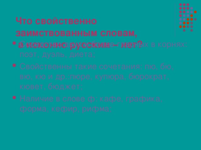 Что свойственно заимствованным словам,  а исконно русским – нет? Соседство двух и более гласных в корнях: поэт, дуэль, диета; Свойственны такие сочетания: пю, бю, вю, кю и др.:пюре, купюра, бюрократ, кювет, бюджет; Наличие в слове ф: кафе, графика, форма, кефир, рифма;  