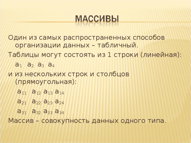 Один из самых распространенных способов организации данных – табличный. Таблицы могут состоять из 1 строки (линейная):     а 1   а 2 а 3 а 4 и из нескольких строк и столбцов (прямоугольная):      а 11   а 12 а 13 а 14      а 21   а 22 а 23 а 24      а 31   а 32 а 33 а 34 Массив – совокупность данных одного типа. 