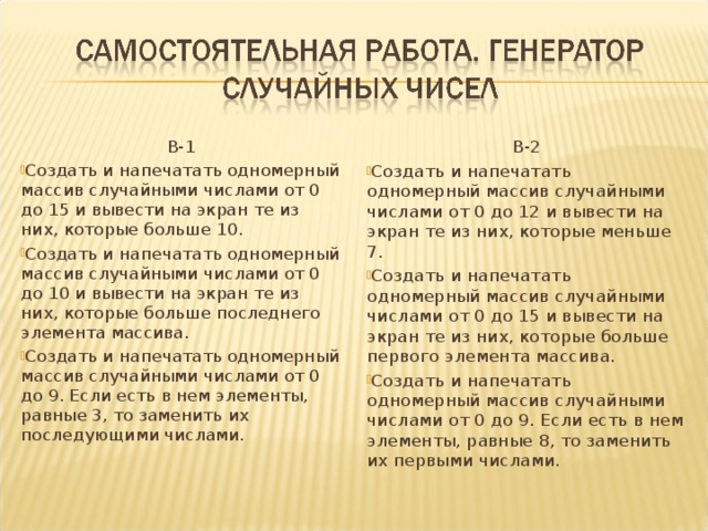 В-1 В-2 Создать и напечатать одномерный массив случайными числами от 0 до 15 и вывести на экран те из них, которые больше 10. Создать и напечатать одномерный массив случайными числами от 0 до 10 и вывести на экран те из них, которые больше последнего элемента массива. Создать и напечатать одномерный массив случайными числами от 0 до 9. Если есть в нем элементы, равные 3, то заменить их последующими числами.   Создать и напечатать одномерный массив случайными числами от 0 до 12 и вывести на экран те из них, которые меньше 7. Создать и напечатать одномерный массив случайными числами от 0 до 15 и вывести на экран те из них, которые больше первого элемента массива. Создать и напечатать одномерный массив случайными числами от 0 до 9. Если есть в нем элементы, равные 8, то заменить их первыми числами.  