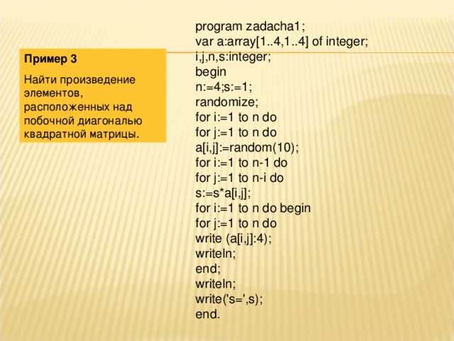 program zadacha1; var a:array[1..4,1..4] of integer; i,j,n,s:integer; begin n:=4;s:=1; randomize; for i:=1 to n do for j:=1 to n do a[i,j]:=random(10); for i:=1 to n-1 do for j:=1 to n-i do s:=s*a[i,j]; for i:=1 to n do begin for j:=1 to n do write (a[i,j]:4); writeln; end; writeln; write('s=',s); end. Пример 3 Найти произведение элементов, расположенных над побочной диагональю квадратной матрицы. 