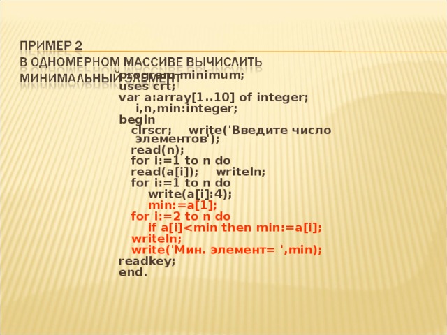 program minimum; uses crt; var a:array[1..10] of integer;  i,n,min:integer; begin  clrscr; write('Введите число элементов');  read(n);  for i:=1 to n do  read(a[i]); writeln;  for i:=1 to n do  write(a[i]:4);  min:=a[1];  for i:=2 to n do  if a[i]  writeln;  write('Мин. элемент= ',min); readkey; end. 