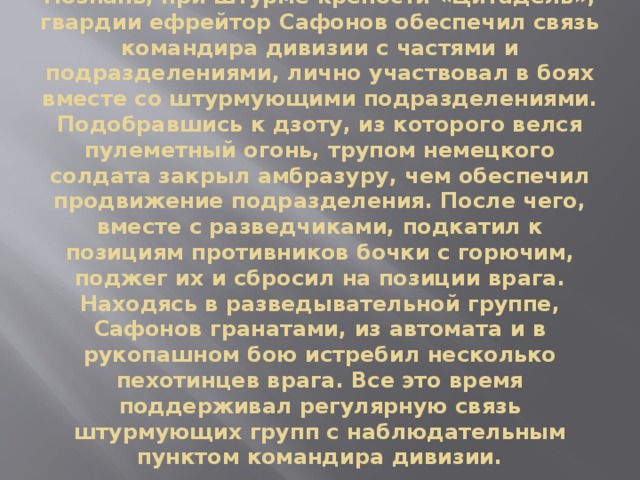 21 февраля 1945 года во время боя за город Познань, при штурме крепости «Цитадель», гвардии ефрейтор Сафонов обеспечил связь командира дивизии с частями и подразделениями, лично участвовал в боях вместе со штурмующими подразделениями. Подобравшись к дзоту, из которого велся пулеметный огонь, трупом немецкого солдата закрыл амбразуру, чем обеспечил продвижение подразделения. После чего, вместе с разведчиками, подкатил к позициям противников бочки с горючим, поджег их и сбросил на позиции врага. Находясь в разведывательной группе, Сафонов гранатами, из автомата и в рукопашном бою истребил несколько пехотинцев врага. Все это время поддерживал регулярную связь штурмующих групп с наблюдательным пунктом командира дивизии.   