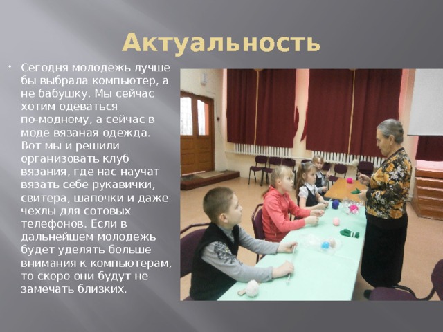 Актуальность Сегодня молодежь лучше бы выбрала компьютер, а не бабушку. Мы сейчас хотим одеваться по-модному, а сейчас в моде вязаная одежда. Вот мы и решили организовать клуб вязания, где нас научат вязать себе рукавички, свитера, шапочки и даже чехлы для сотовых телефонов. Если в дальнейшем молодежь будет уделять больше внимания к компьютерам, то скоро они будут не замечать близких. 