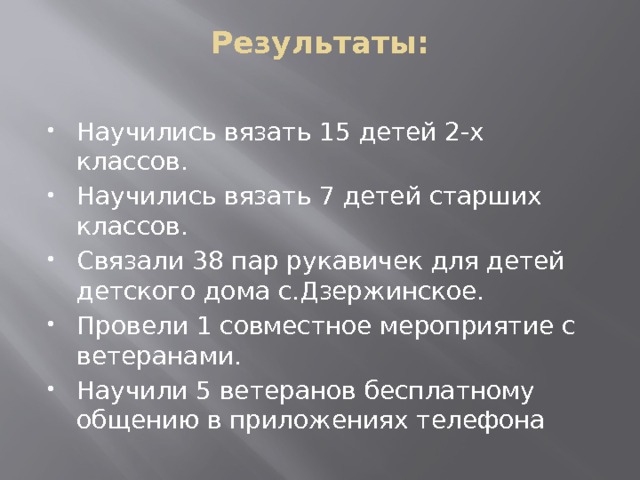 Результаты:   Научились вязать 15 детей 2-х классов. Научились вязать 7 детей старших классов. Связали 38 пар рукавичек для детей детского дома с.Дзержинское. Провели 1 совместное мероприятие с ветеранами. Научили 5 ветеранов бесплатному общению в приложениях телефона 