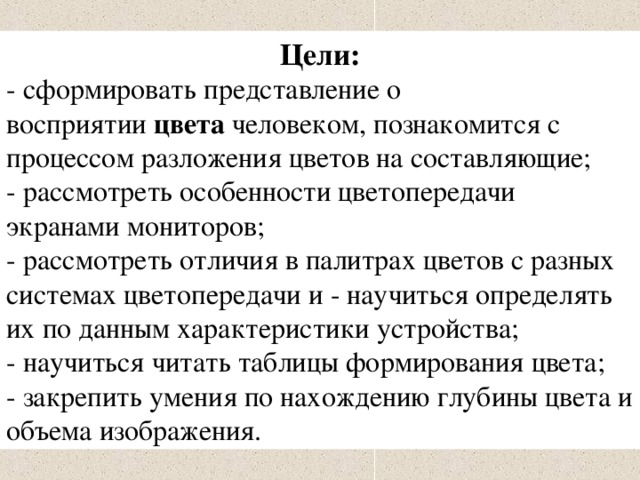 Цели: - сформировать представление о восприятии  цвета  человеком, познакомится с процессом разложения цветов на составляющие; - рассмотреть особенности цветопередачи экранами мониторов; - рассмотреть отличия в палитрах цветов с разных системах цветопередачи и - научиться определять их по данным характеристики устройства; - научиться читать таблицы формирования цвета; - закрепить умения по нахождению глубины цвета и объема изображения. 