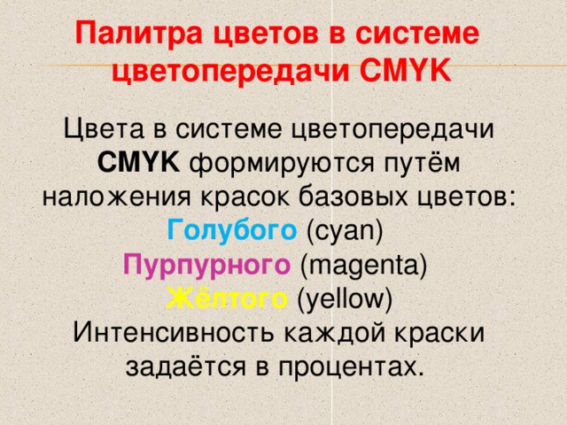Палитра цветов в системе цветопередачи CMYK Цвета в системе цветопередачи CMYK  формируются путём наложения красок базовых цветов: Голубого ( cyan ) Пурпурного (magenta)  Жёлтого (yellow) Интенсивность каждой краски задаётся в процентах. 