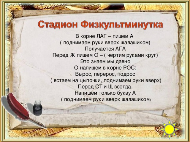 В корне ЛАГ – пишем А ( поднимаем руки вверх шалашиком) Получается АГА Перед Ж пишем О – ( чертим руками круг) Это знаем мы давно О напишем в корне РОС: Вырос, перерос, подрос  ( встаем на цыпочки, поднимаем руки вверх) Перед СТ и Щ всегда. Напишем только букву А  ( поднимаем руки вверх шалашиком )