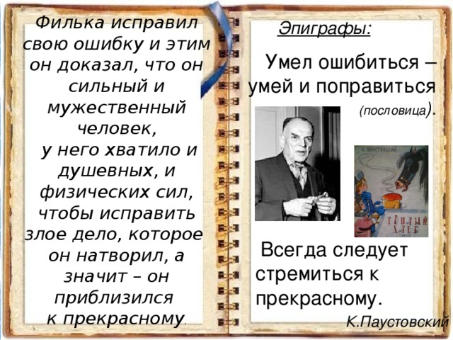 Филька исправил свою ошибку и этим он доказал, что он сильный и мужественный человек,  у него хватило и душевных, и физических сил, чтобы исправить злое дело, которое  он натворил, а значит – он приблизился  к прекрасному . Эпиграфы:    Умел ошибиться – умей и поправиться (пословица ) .  Всегда следует cтремиться к прекрасному. К.Паустовский 