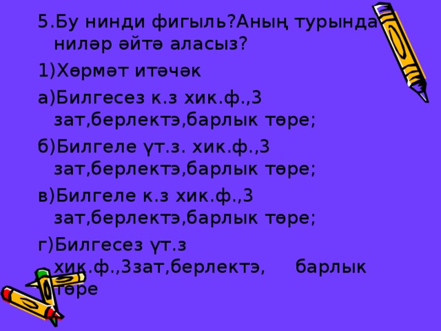 5.Бу нинди фигыл ь ?Аның турында ниләр әйтә аласыз? 1)Хөрмәт итәчәк а)Билгесез к.з хик.ф.,3 зат,берлектэ,барлык төре; б)Билгеле үт.з. хик.ф.,3 зат,берлектэ,барлык төре; в)Билгеле к.з хик.ф.,3 зат,берлектэ,барлык төре; г)Билгесез үт.з хик.ф.,3зат,берлектэ, барлык төре 