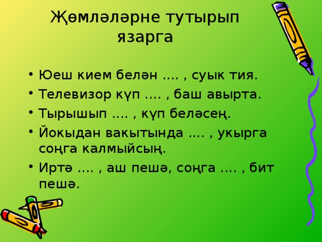 Җөмләләрне тутырып язарга   Юеш кием белән .... , суык тия. Телевизор күп .... , баш авырта. Тырышып .... , күп беләсең. Йокыдан вакытында .... , укырга соңга калмыйсың. Иртә .... , аш пешә, соңга .... , бит пешә. 