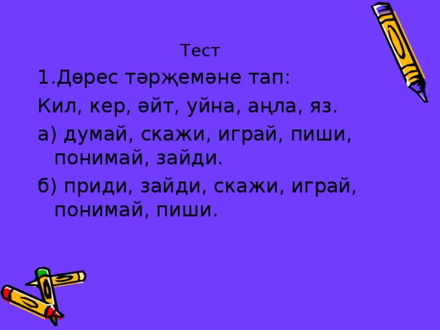 Тест 1.Дөрес тәрҗемәне тап: Кил, кер, әйт, уйна, аңла, яз. а) думай, скажи, играй, пиши, понимай, зайди. б) приди, зайди, скажи, играй, понимай, пиши. 
