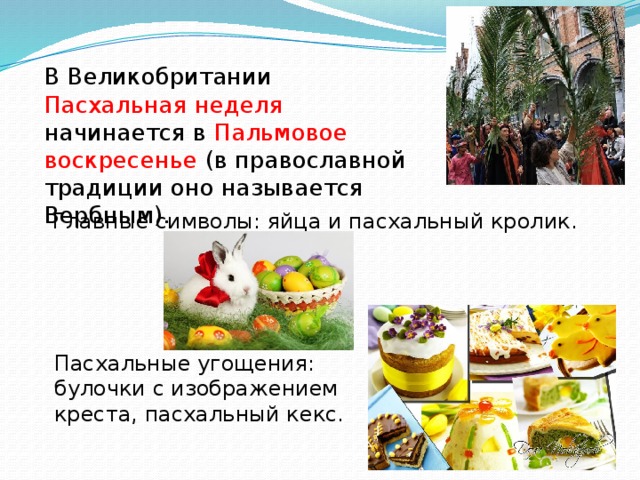 В Великобритании Пасхальная неделя начинается в Пальмовое воскресенье (в православной традиции оно называется Вербным). Главные символы: яйца и пасхальный кролик. Пасхальные угощения: булочки с изображением креста, пасхальный кекс. 