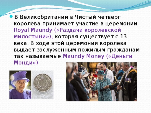 В Великобритании в Чистый четверг королева принимает участие в церемонии Royal Maundy («Раздача королевской милостыни»), которая существует с 13 века. В ходе этой церемонии королева выдает заслуженным пожилым гражданам так называемые Maundy Money («Деньги Монди») 