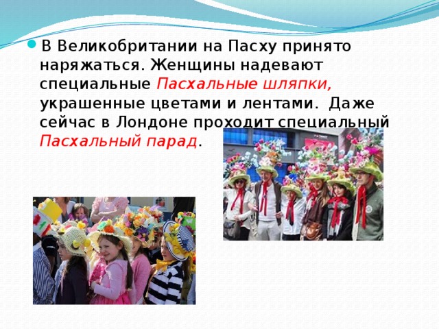 В Великобритании на Пасху принято наряжаться. Женщины надевают специальные Пасхальные шляпки, украшенные цветами и лентами.  Даже сейчас в Лондоне проходит специальный Пасхальный парад . 