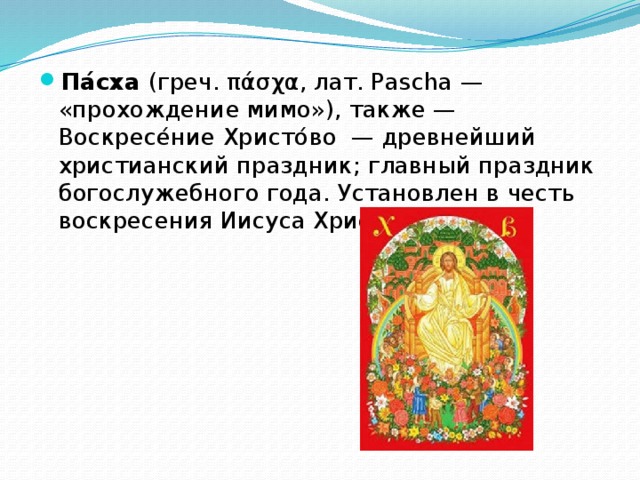 Па́сха (греч. πάσχα, лат. Pascha — «прохождение мимо»), также — Воскресе́ние Христо́во  — древнейший христианский праздник; главный праздник богослужебного года. Установлен в честь воскресения Иисуса Христа. 