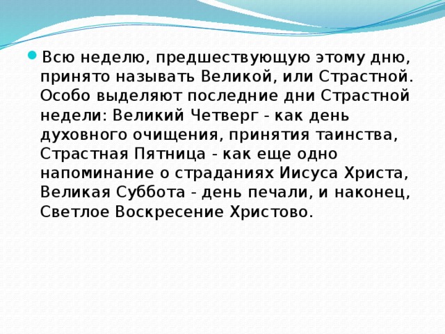 Всю неделю, предшествующую этому дню, принято называть Великой, или Страстной. Особо выделяют последние дни Страстной недели: Великий Четверг - как день духовного очищения, принятия таинства, Страстная Пятница - как еще одно напоминание о страданиях Иисуса Христа, Великая Суббота - день печали, и наконец, Светлое Воскресение Христово. 