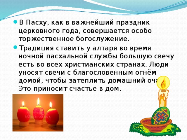 В Пасху, как в важнейший праздник церковного года, совершается особо торжественное богослужение. Традиция ставить у алтаря во время ночной пасхальной службы большую свечу есть во всех христианских странах. Люди уносят свечи с благословенным огнём домой, чтобы затеплить домашний очаг. Это приносит счастье в дом. 