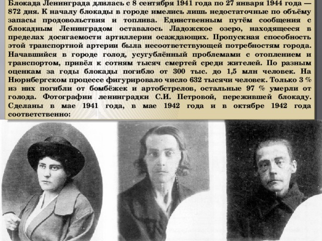 Блокада Ленинграда длилась с 8 сентября 1941 года по 27 января 1944 года — 872 дня. К началу блокады в городе имелись лишь недостаточные по объёму запасы продовольствия и топлива. Единственным путём сообщения с блокадным Ленинградом оставалось Ладожское озеро, находящееся в пределах досягаемости артиллерии осаждающих. Пропускная способность этой транспортной артерии была несоответствующей потребностям города. Начавшийся в городе голод, усугублённый проблемами с отоплением и транспортом, привёл к сотням тысяч смертей среди жителей. По разным оценкам за годы блокады погибло от 300 тыс. до 1,5 млн человек. На Нюрнбергском процессе фигурировало число 632 тысячи человек. Только 3 % из них погибли от бомбёжек и артобстрелов, остальные 97 % умерли от голода. Фотографии ленинградки С.И. Петровой, пережившей блокаду. Сделаны в мае 1941 года, в мае 1942 года и в октябре 1942 года соответственно: 